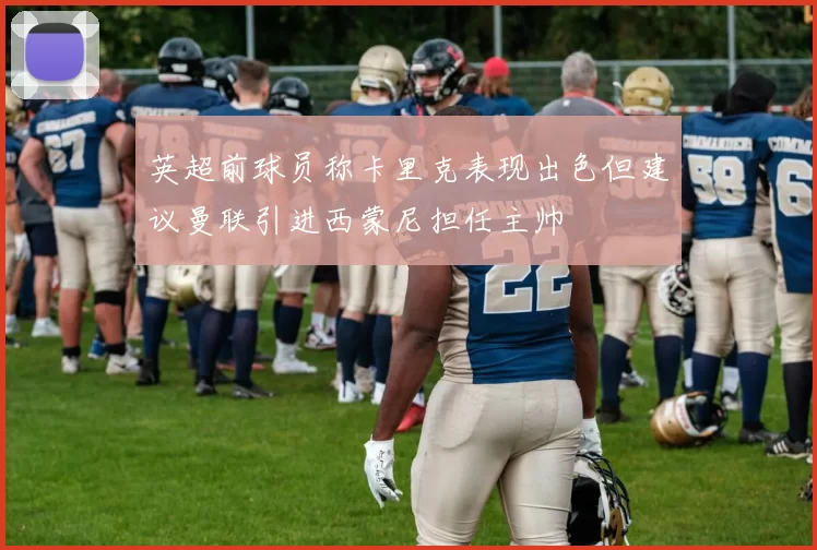 英超前球员称卡里克表现出色但建议曼联引进西蒙尼担任主帅