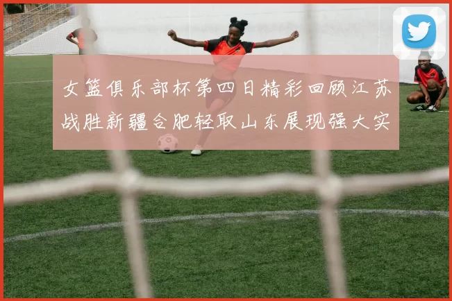 女篮俱乐部杯第四日精彩回顾江苏战胜新疆合肥轻取山东展现强大实力