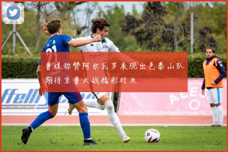 鲁媒称赞阿尔瓦罗表现出色泰山队期待京鲁大战精彩对决