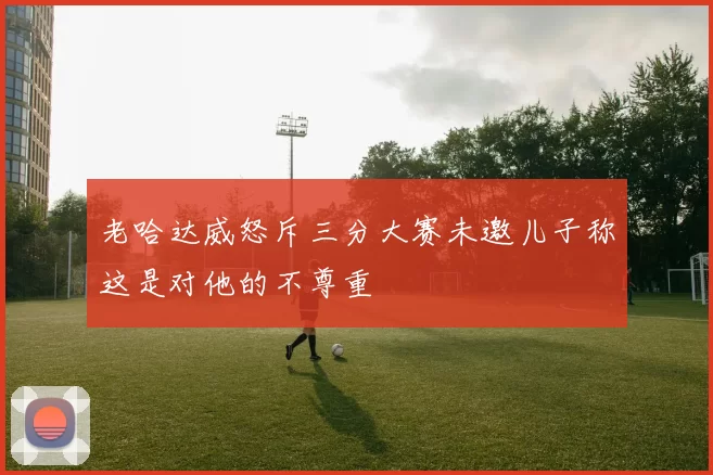 老哈达威怒斥三分大赛未邀儿子称这是对他的不尊重