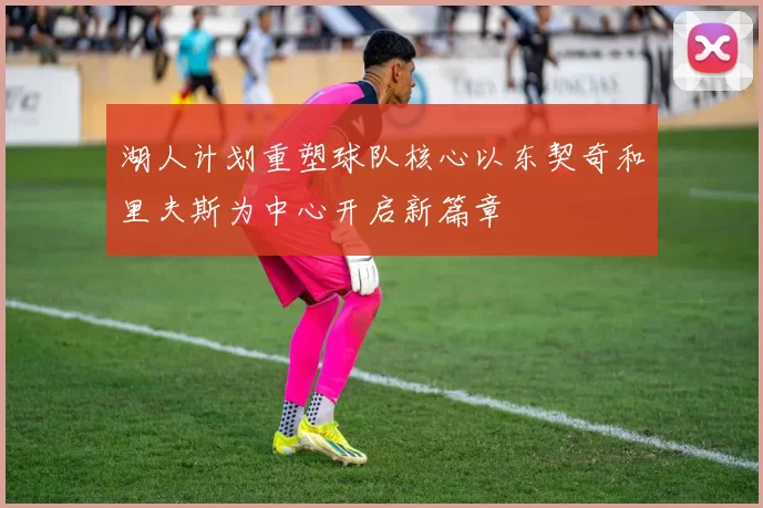 湖人计划重塑球队核心以东契奇和里夫斯为中心开启新篇章