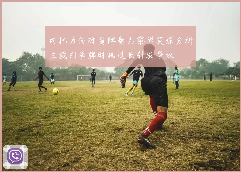 内托为何对黄牌毫无察觉英媒分析主裁判举牌时机过长引发争议