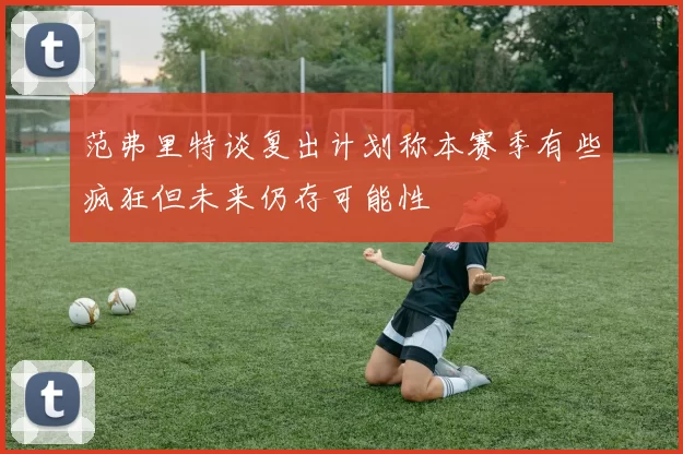 范弗里特谈复出计划称本赛季有些疯狂但未来仍存可能性