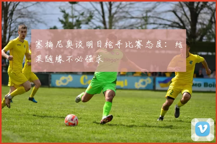 塞梅尼奥谈明日枪手比赛态度：结果随缘不必强求