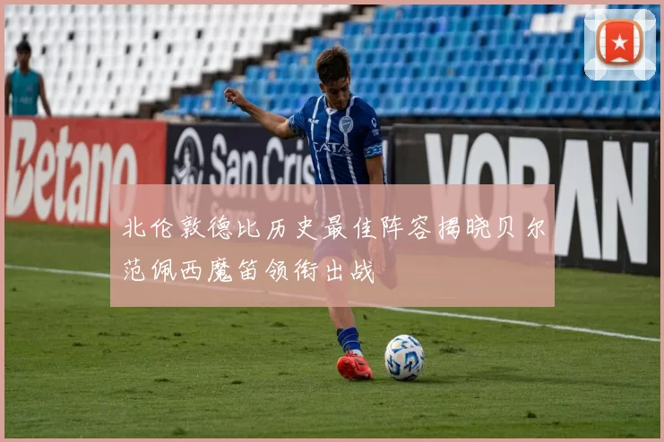 北伦敦德比历史最佳阵容揭晓贝尔范佩西魔笛领衔出战