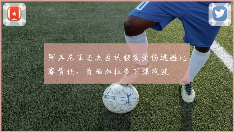 阿库尼亚坚决否认假装受伤逃避比赛责任，直面加拉多下课风波