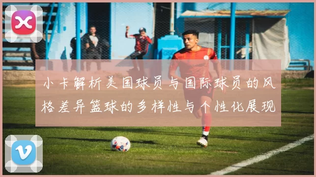 小卡解析美国球员与国际球员的风格差异篮球的多样性与个性化展现