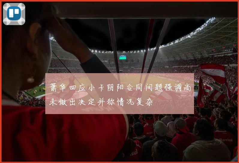 萧华回应小卡阴阳合同问题强调尚未做出决定并称情况复杂