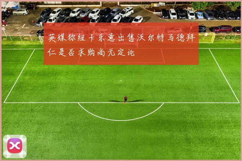 英媒称纽卡乐意出售沃尔特马德拜仁是否求购尚无定论