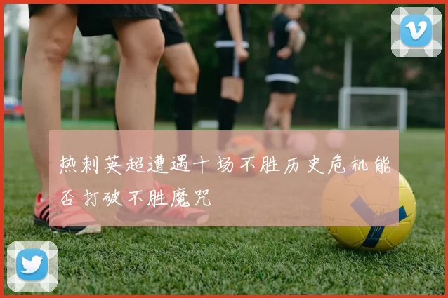 热刺英超遭遇十场不胜历史危机能否打破不胜魔咒
