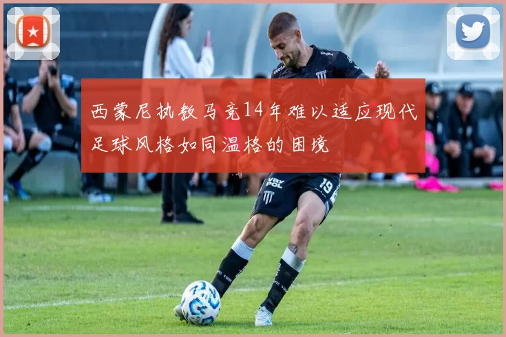 西蒙尼执教马竞14年难以适应现代足球风格如同温格的困境