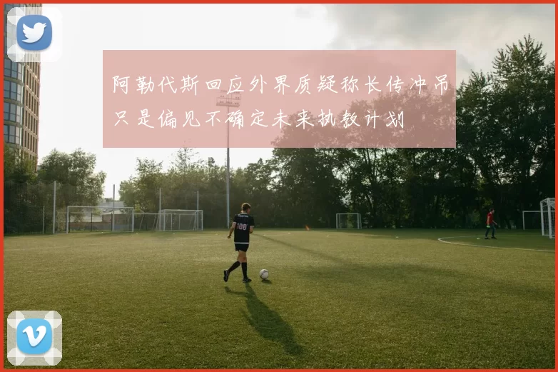 阿勒代斯回应外界质疑称长传冲吊只是偏见不确定未来执教计划