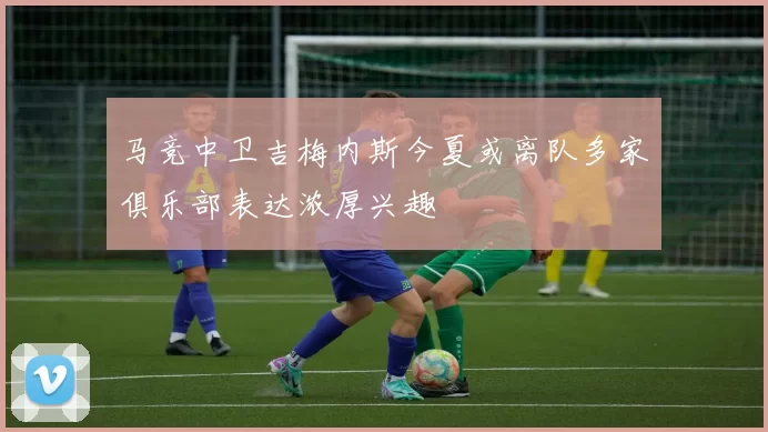 马竞中卫吉梅内斯今夏或离队多家俱乐部表达浓厚兴趣
