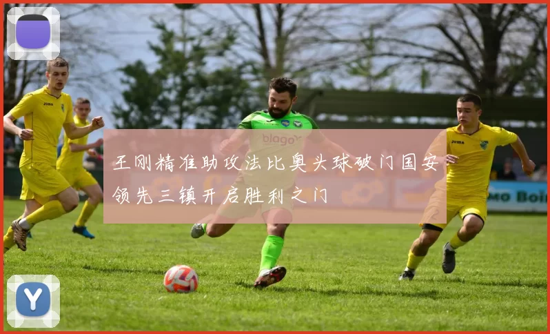 王刚精准助攻法比奥头球破门国安领先三镇开启胜利之门