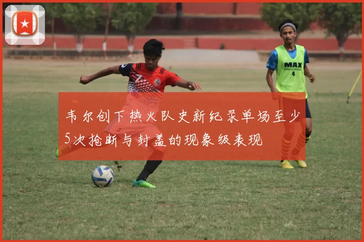 韦尔创下热火队史新纪录单场至少5次抢断与封盖的现象级表现